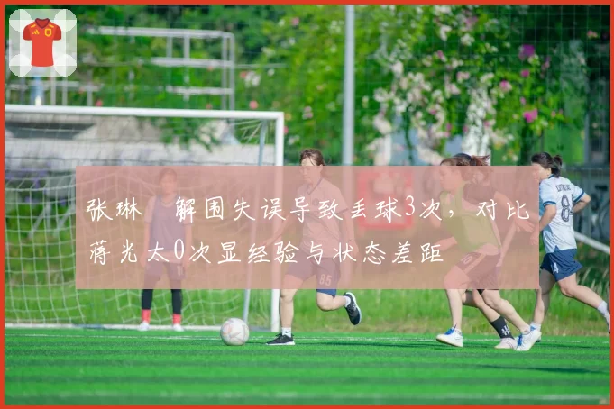 张琳芃解围失误导致丢球3次,对比蒋光太0次显经验与状态差距