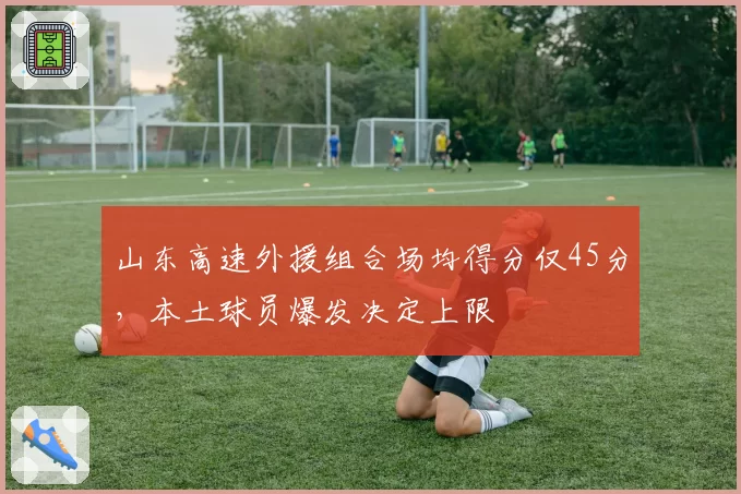 山东高速外援组合场均得分仅45分，本土球员爆发决定上限