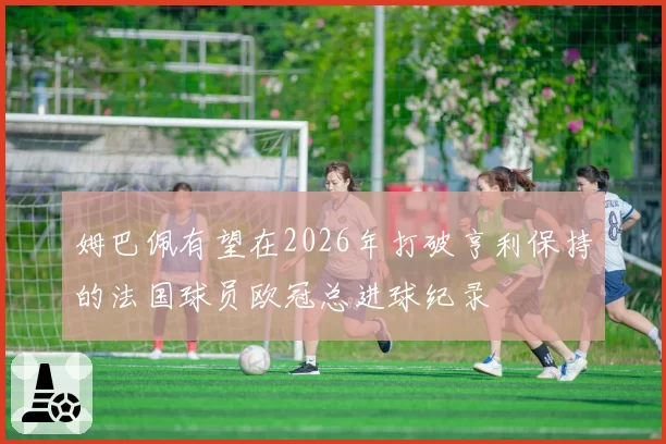 姆巴佩有望在2026年打破亨利保持的法国球员欧冠总进球纪录