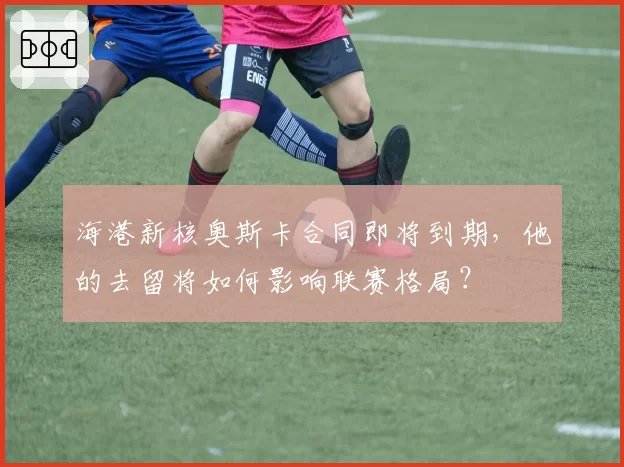 海港新核奥斯卡合同即将到期，他的去留将如何影响联赛格局？