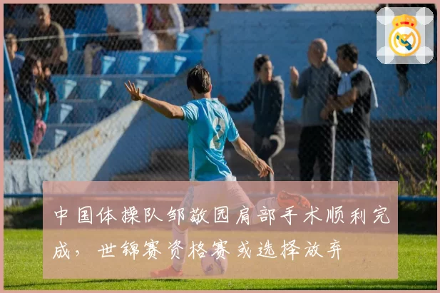 中国体操队邹敬园肩部手术顺利完成，世锦赛资格赛或选择放弃