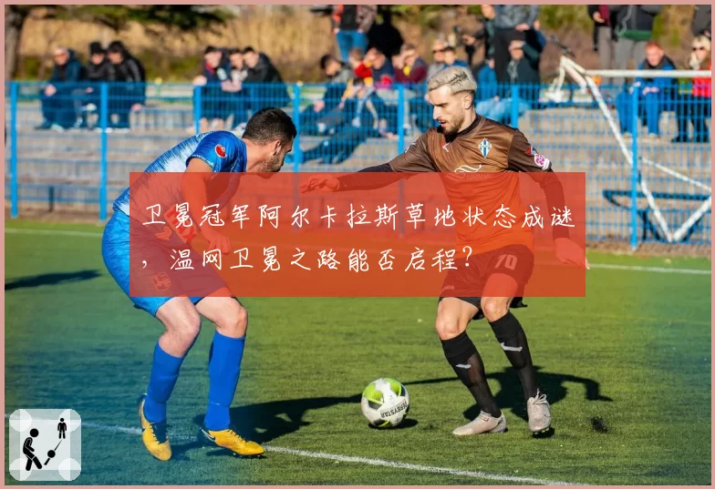 卫冕冠军阿尔卡拉斯草地状态成谜,温网卫冕之路能否启程?