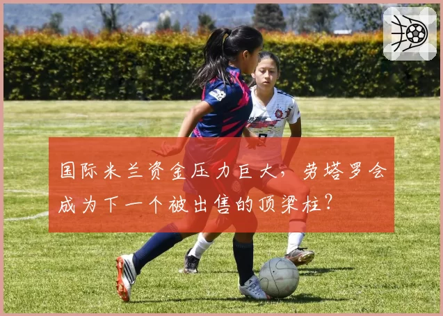 国际米兰资金压力巨大，劳塔罗会成为下一个被出售的顶梁柱？