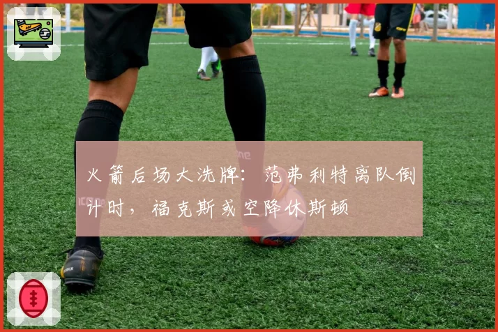 火箭后场大洗牌:范弗利特离队倒计时,福克斯或空降休斯顿