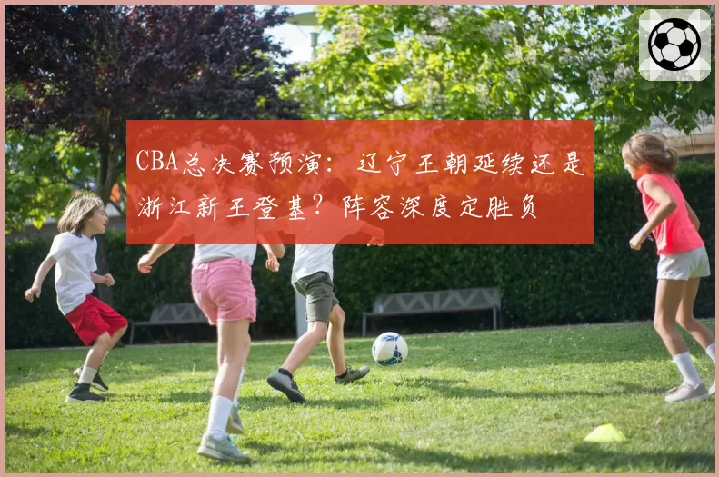 CBA总决赛预演:辽宁王朝延续还是浙江新王登基?阵容深度定胜负