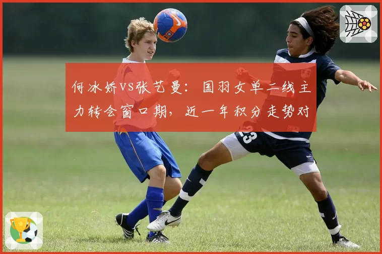 何冰娇vs张艺曼：国羽女单二线主力转会窗口期，近一年积分走势对比