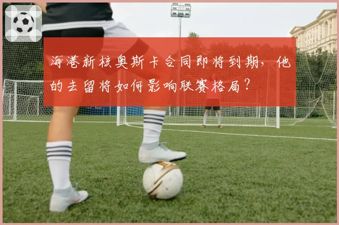海港新核奥斯卡合同即将到期，他的去留将如何影响联赛格局？
