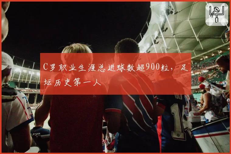 C罗职业生涯总进球数超900粒，足坛历史第一人