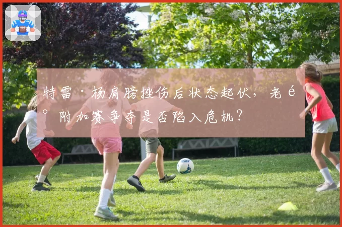 特雷·杨肩膀挫伤后状态起伏，老鹰附加赛争夺是否陷入危机？