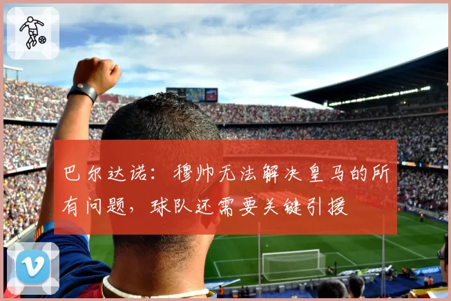 巴尔达诺：穆帅无法解决皇马的所有问题，球队还需要关键引援