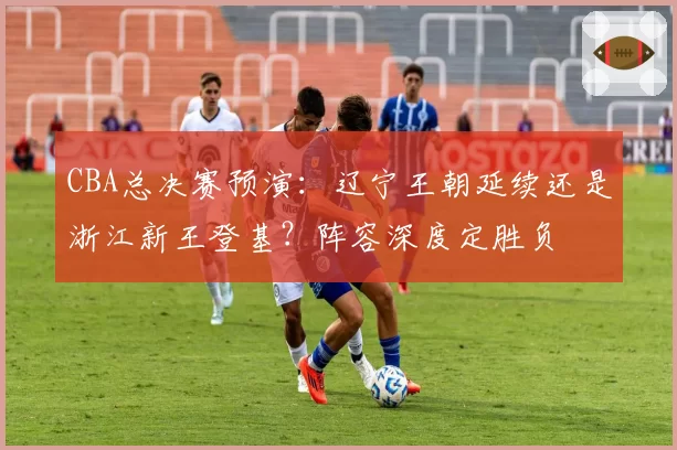 CBA总决赛预演:辽宁王朝延续还是浙江新王登基?阵容深度定胜负