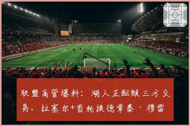 联盟高管爆料：湖人正酝酿三方交易，拉塞尔+首轮换德章泰·穆雷
