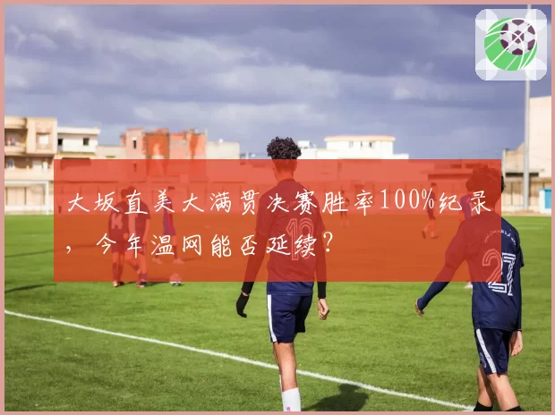 大坂直美大满贯决赛胜率100%纪录，今年温网能否延续？
