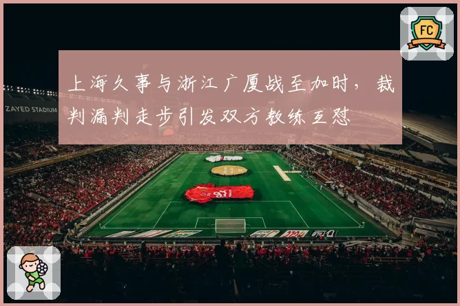 上海久事与浙江广厦战至加时，裁判漏判走步引发双方教练互怼