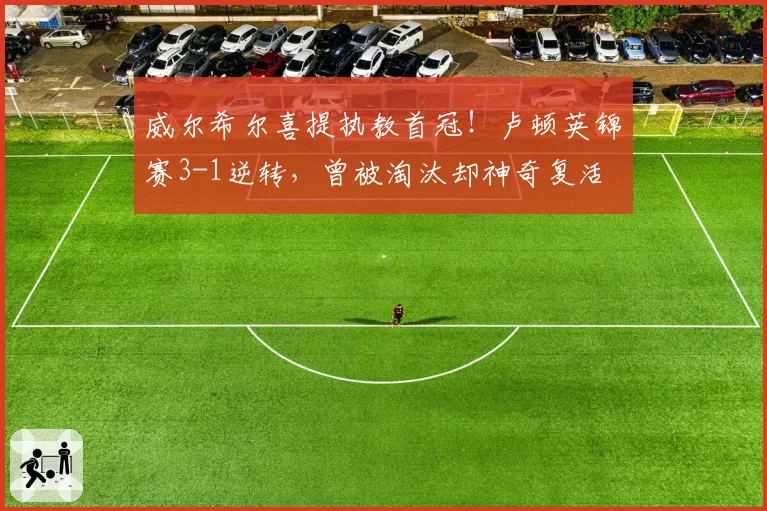 威尔希尔喜提执教首冠！卢顿英锦赛3-1逆转，曾被淘汰却神奇复活