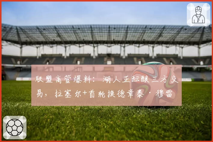 联盟高管爆料：湖人正酝酿三方交易，拉塞尔+首轮换德章泰·穆雷