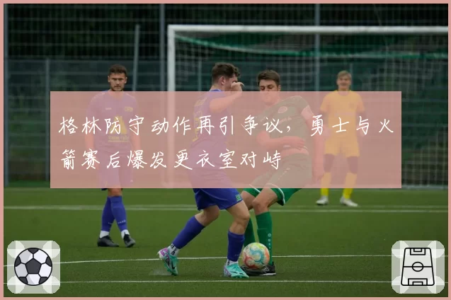 格林防守动作再引争议，勇士与火箭赛后爆发更衣室对峙
