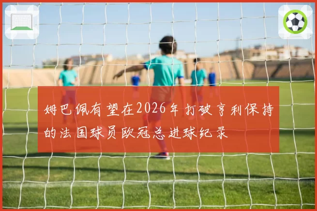 姆巴佩有望在2026年打破亨利保持的法国球员欧冠总进球纪录