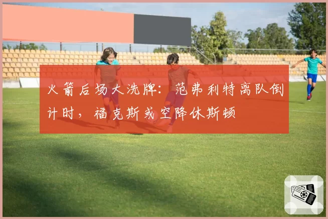 火箭后场大洗牌:范弗利特离队倒计时,福克斯或空降休斯顿