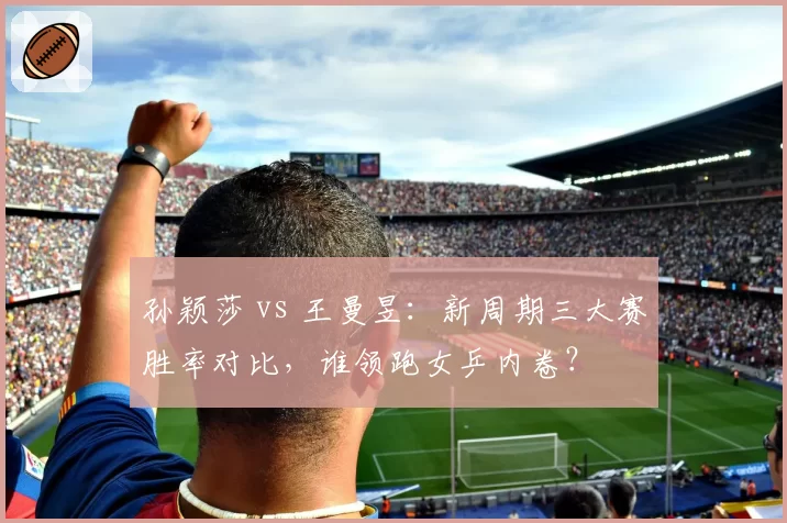 孙颖莎 vs 王曼昱:新周期三大赛胜率对比,谁领跑女乒内卷?