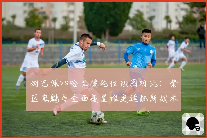 姆巴佩vs哈兰德跑位热图对比:禁区鬼魅与全面覆盖谁更适配新战术体系