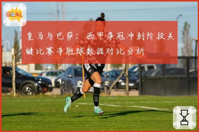 皇马与巴萨：西甲争冠冲刺阶段关键比赛净胜球数据对比分析