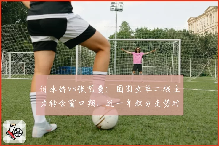 何冰娇vs张艺曼：国羽女单二线主力转会窗口期，近一年积分走势对比
