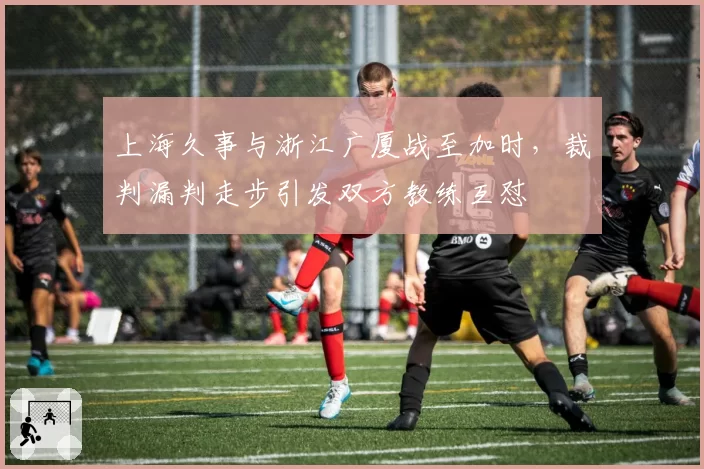 上海久事与浙江广厦战至加时，裁判漏判走步引发双方教练互怼