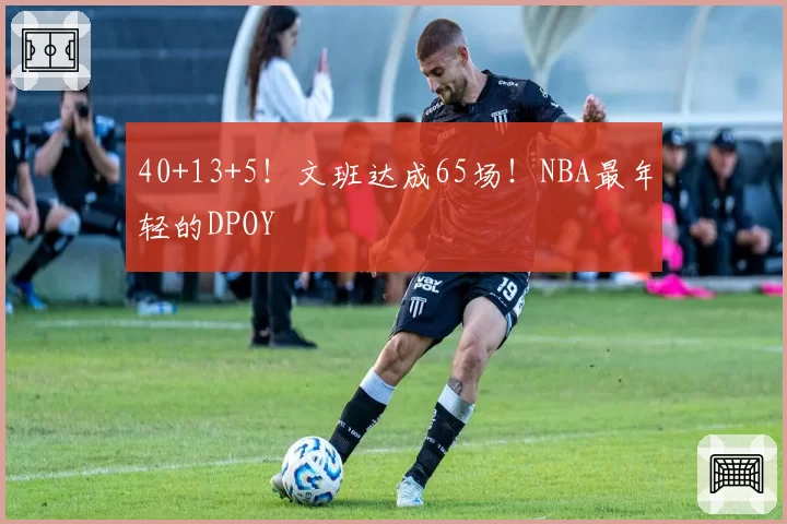 40+13+5！文班达成65场！NBA最年轻的DPOY