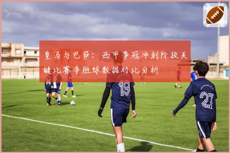 皇马与巴萨：西甲争冠冲刺阶段关键比赛净胜球数据对比分析
