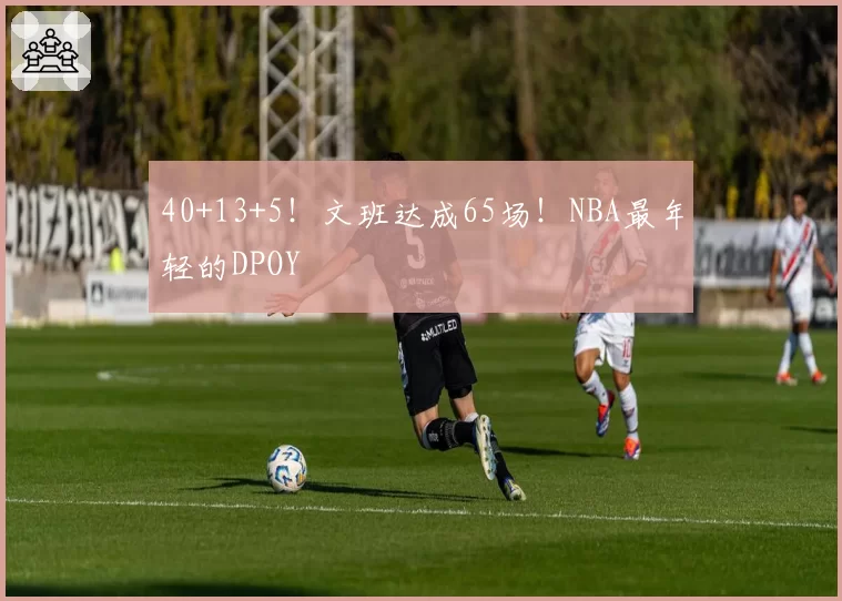 40+13+5！文班达成65场！NBA最年轻的DPOY