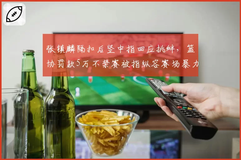 张镇麟隔扣后竖中指回应挑衅，篮协罚款5万不禁赛被指纵容赛场暴力