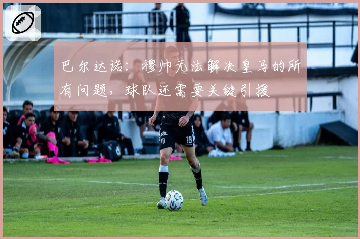 巴尔达诺：穆帅无法解决皇马的所有问题，球队还需要关键引援