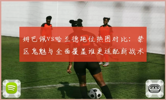 姆巴佩vs哈兰德跑位热图对比:禁区鬼魅与全面覆盖谁更适配新战术体系