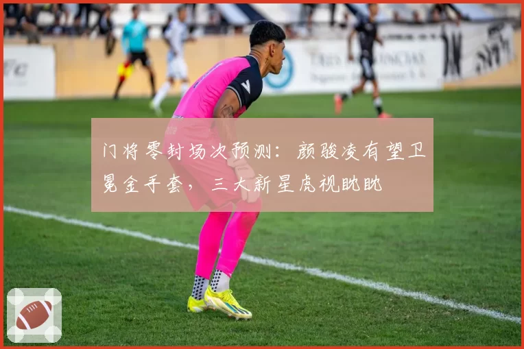门将零封场次预测:颜骏凌有望卫冕金手套,三大新星虎视眈眈