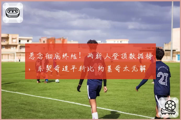 悬念彻底终结！两新人登顶数据榜，东契奇追平科比 约基奇太无解