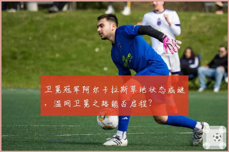 卫冕冠军阿尔卡拉斯草地状态成谜,温网卫冕之路能否启程?
