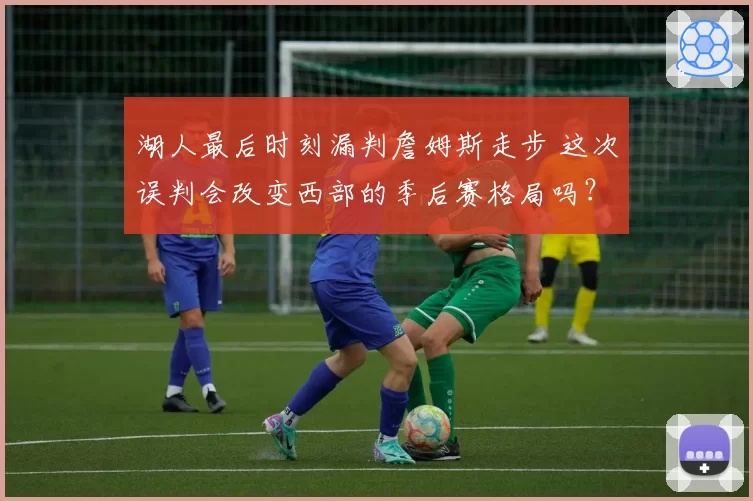 湖人最后时刻漏判詹姆斯走步 这次误判会改变西部的季后赛格局吗？