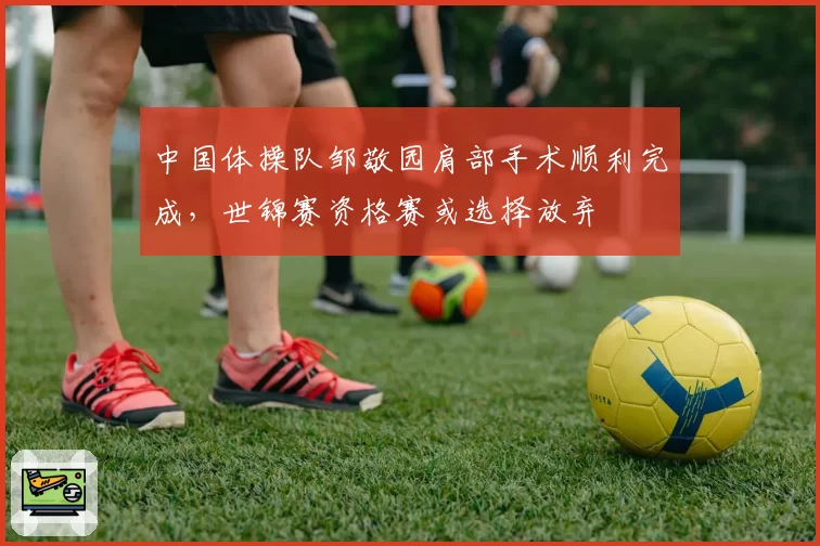 中国体操队邹敬园肩部手术顺利完成，世锦赛资格赛或选择放弃