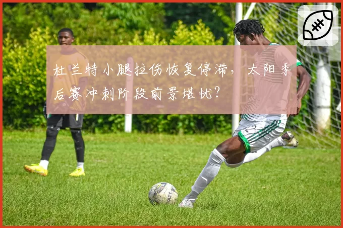 杜兰特小腿拉伤恢复停滞,太阳季后赛冲刺阶段前景堪忧?
