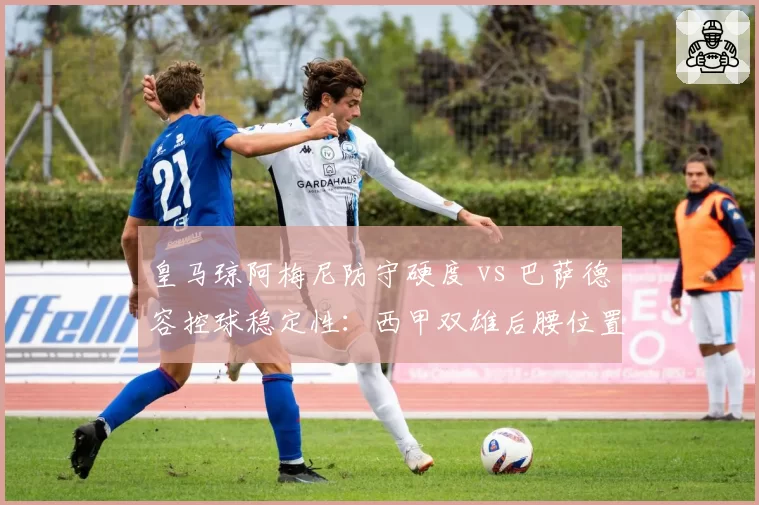 皇马琼阿梅尼防守硬度 vs 巴萨德容控球稳定性:西甲双雄后腰位置技术特点博弈