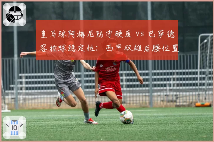 皇马琼阿梅尼防守硬度 vs 巴萨德容控球稳定性：西甲双雄后腰位置技术特点博弈