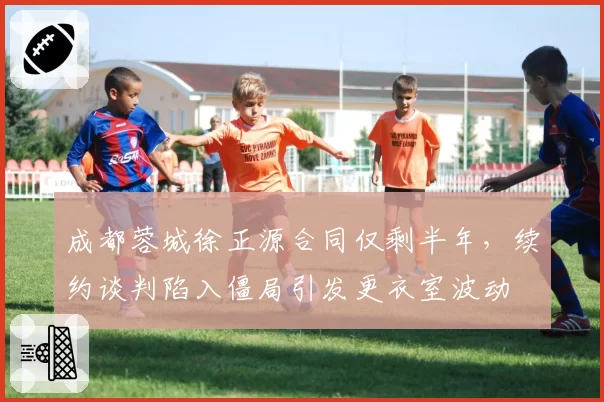 成都蓉城徐正源合同仅剩半年,续约谈判陷入僵局引发更衣室波动