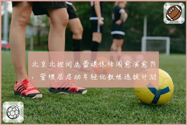 北京北控闵鹿蕾退休传闻愈演愈烈，管理层启动年轻化教练选拔计划