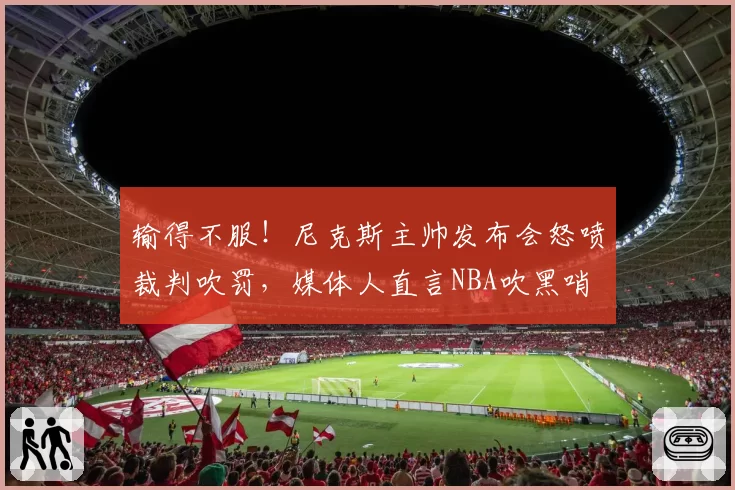 输得不服!尼克斯主帅发布会怒喷裁判吹罚,媒体人直言NBA吹黑哨