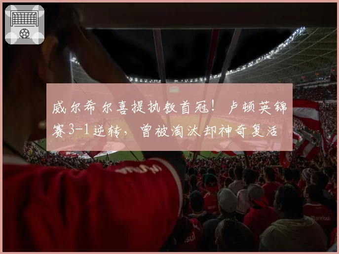 威尔希尔喜提执教首冠！卢顿英锦赛3-1逆转，曾被淘汰却神奇复活