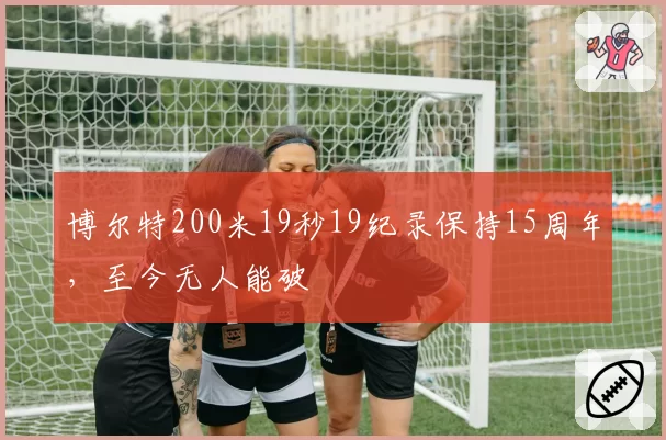 博尔特200米19秒19纪录保持15周年,至今无人能破