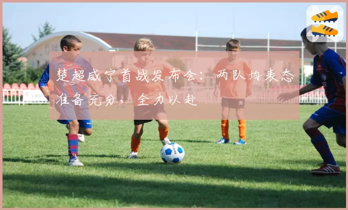 楚超咸宁首战发布会：两队均表态准备充分，全力以赴