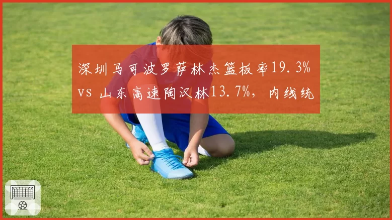 深圳马可波罗萨林杰篮板率19.3% vs 山东高速陶汉林13.7%，内线统治力影响争冠走势